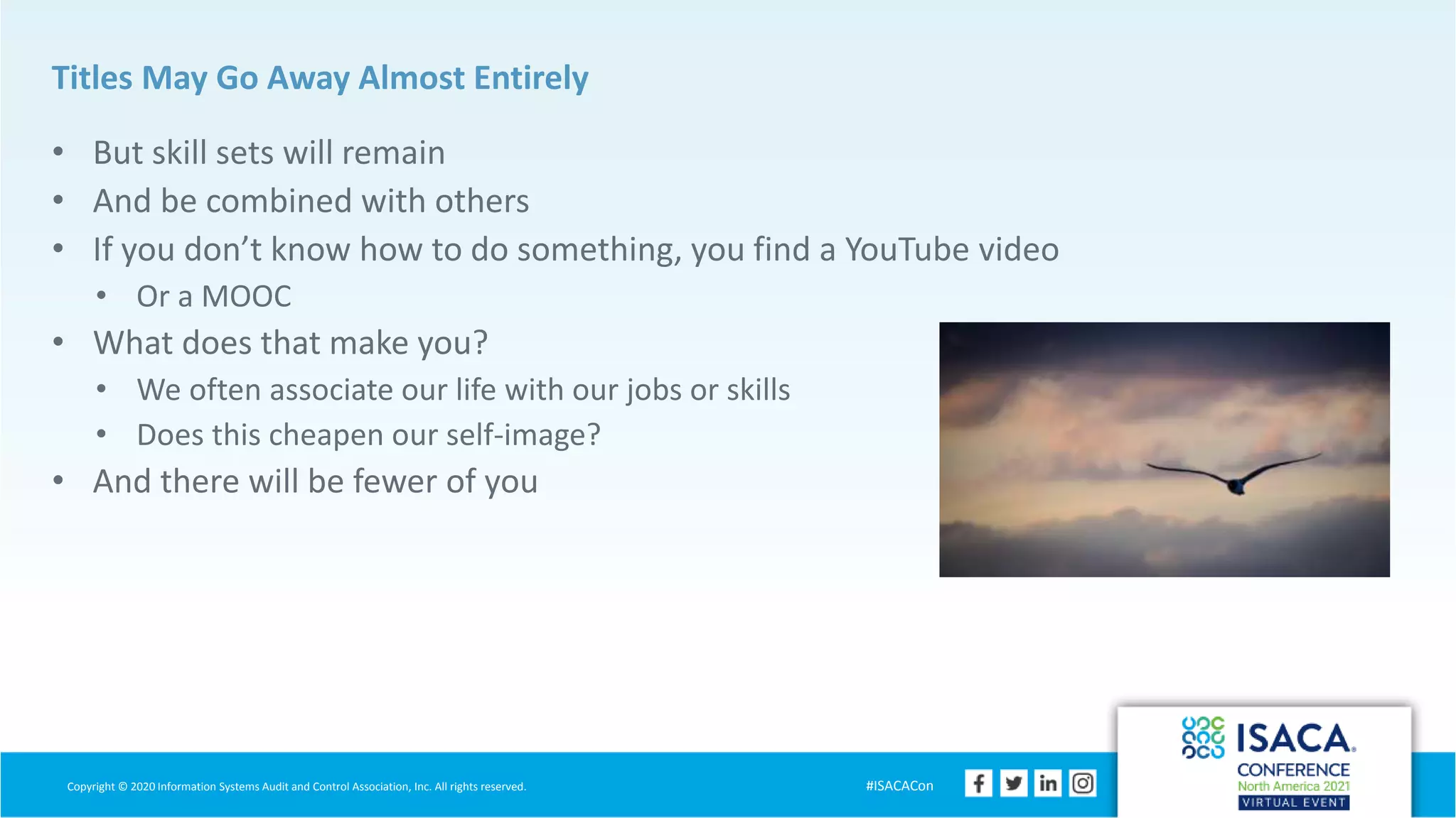 Copyright © 2020 Information Systems Audit and Control Association, Inc. All rights reserved. #ISACACon
Titles May Go Away Almost Entirely
• But skill sets will remain
• And be combined with others
• If you don’t know how to do something, you find a YouTube video
• Or a MOOC
• What does that make you?
• We often associate our life with our jobs or skills
• Does this cheapen our self-image?
• And there will be fewer of you
 
