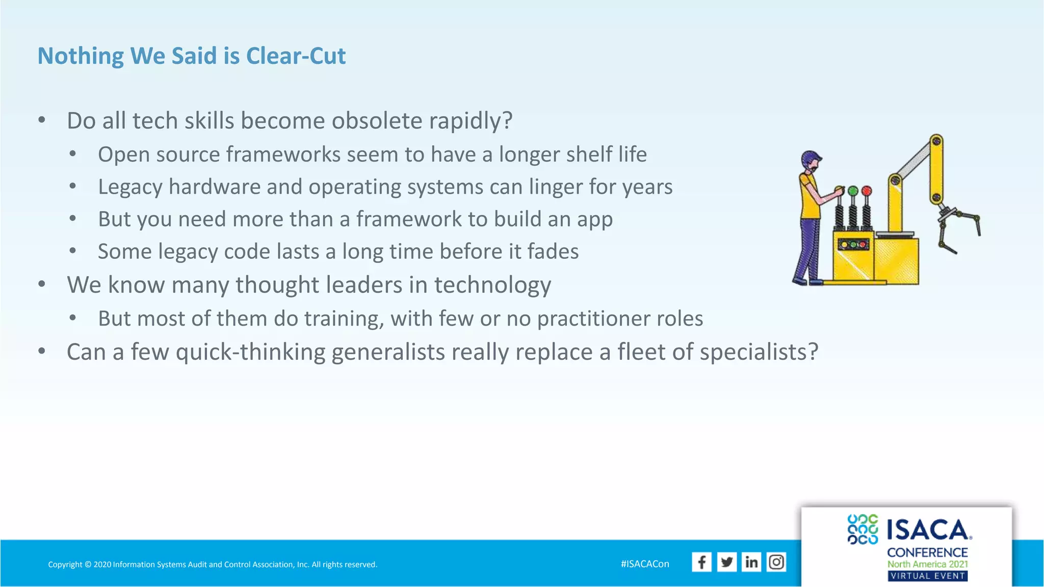 Copyright © 2020 Information Systems Audit and Control Association, Inc. All rights reserved. #ISACACon
Nothing We Said is Clear-Cut
• Do all tech skills become obsolete rapidly?
• Open source frameworks seem to have a longer shelf life
• Legacy hardware and operating systems can linger for years
• But you need more than a framework to build an app
• Some legacy code lasts a long time before it fades
• We know many thought leaders in technology
• But most of them do training, with few or no practitioner roles
• Can a few quick-thinking generalists really replace a fleet of specialists?
 