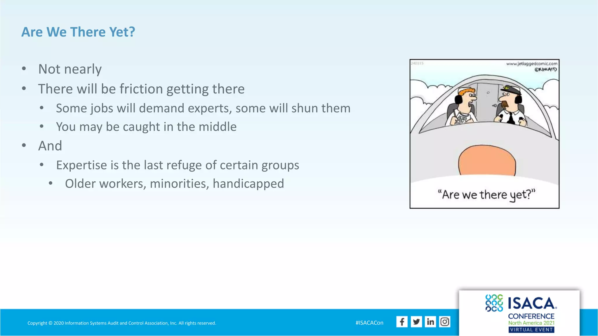 Copyright © 2020 Information Systems Audit and Control Association, Inc. All rights reserved. #ISACACon
Are We There Yet?
• Not nearly
• There will be friction getting there
• Some jobs will demand experts, some will shun them
• You may be caught in the middle
• And
• Expertise is the last refuge of certain groups
• Older workers, minorities, handicapped
 