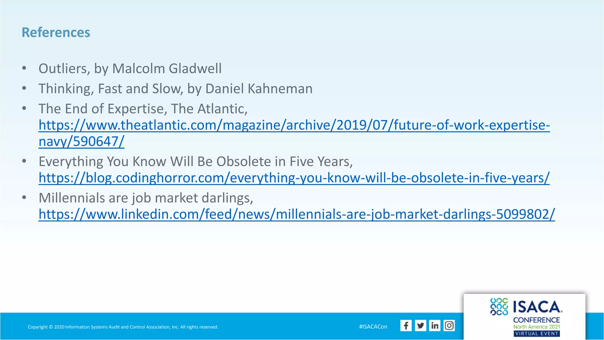 Copyright © 2020 Information Systems Audit and Control Association, Inc. All rights reserved. #ISACACon
References
• Outliers, by Malcolm Gladwell
• Thinking, Fast and Slow, by Daniel Kahneman
• The End of Expertise, The Atlantic,
https://www.theatlantic.com/magazine/archive/2019/07/future-of-work-expertise-
navy/590647/
• Everything You Know Will Be Obsolete in Five Years,
https://blog.codinghorror.com/everything-you-know-will-be-obsolete-in-five-years/
• Millennials are job market darlings,
https://www.linkedin.com/feed/news/millennials-are-job-market-darlings-5099802/
 