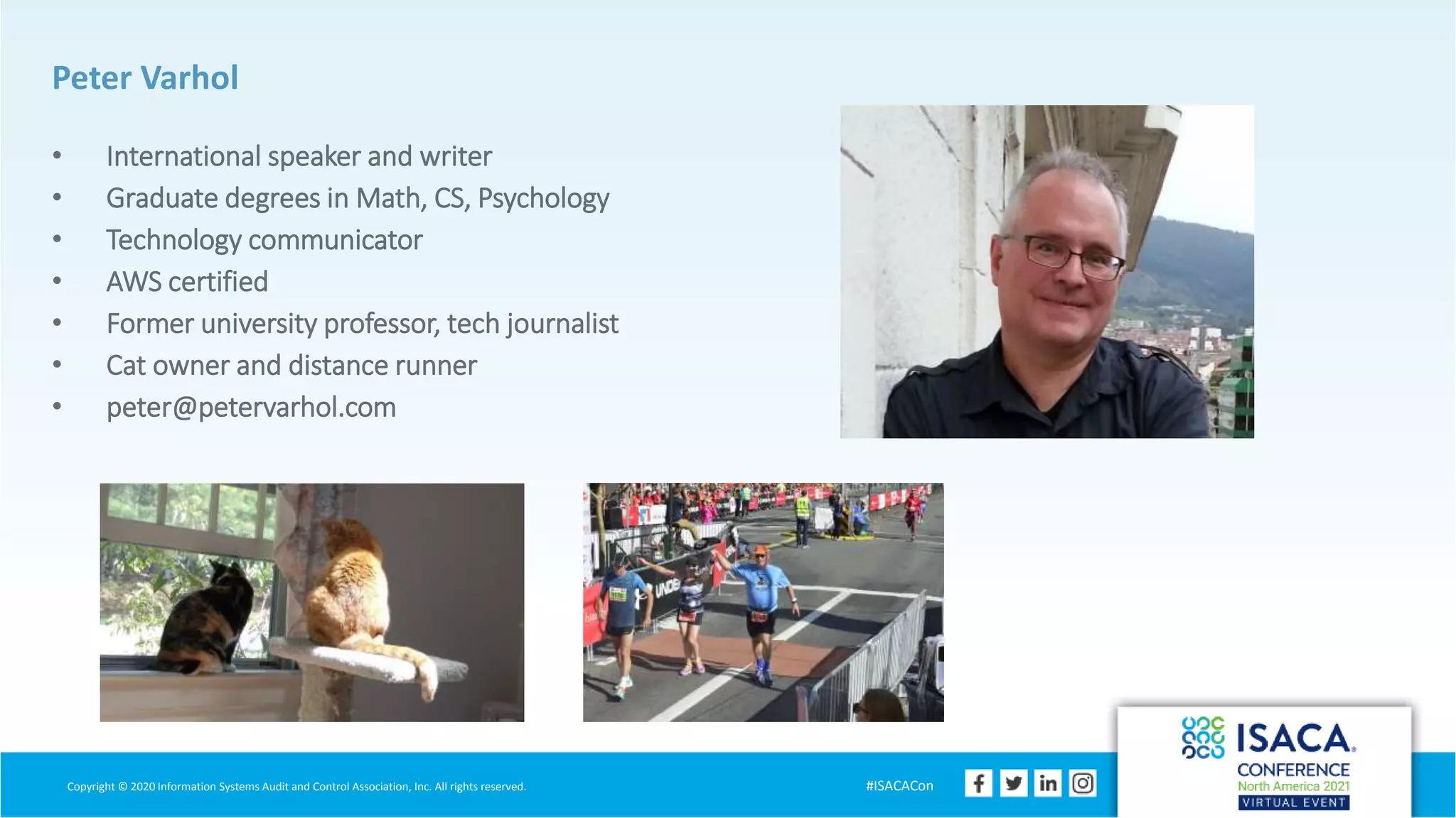 Copyright © 2020 Information Systems Audit and Control Association, Inc. All rights reserved. #ISACACon
Peter Varhol
• International speaker and writer
• Graduate degrees in Math, CS, Psychology
• Technology communicator
• AWS certified
• Former university professor, tech journalist
• Cat owner and distance runner
• peter@petervarhol.com
 