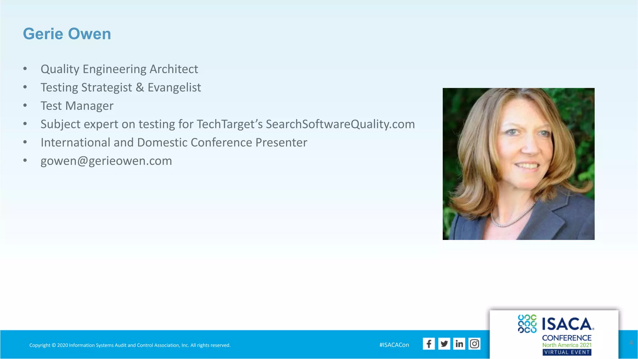 Copyright © 2020 Information Systems Audit and Control Association, Inc. All rights reserved. #ISACACon
Gerie Owen
• Quality Engineering Architect
• Testing Strategist & Evangelist
• Test Manager
• Subject expert on testing for TechTarget’s SearchSoftwareQuality.com
• International and Domestic Conference Presenter
• gowen@gerieowen.com
4
 