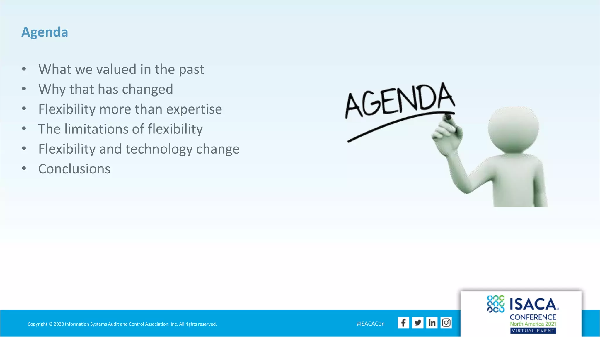 Copyright © 2020 Information Systems Audit and Control Association, Inc. All rights reserved. #ISACACon
Agenda
• What we valued in the past
• Why that has changed
• Flexibility more than expertise
• The limitations of flexibility
• Flexibility and technology change
• Conclusions
 