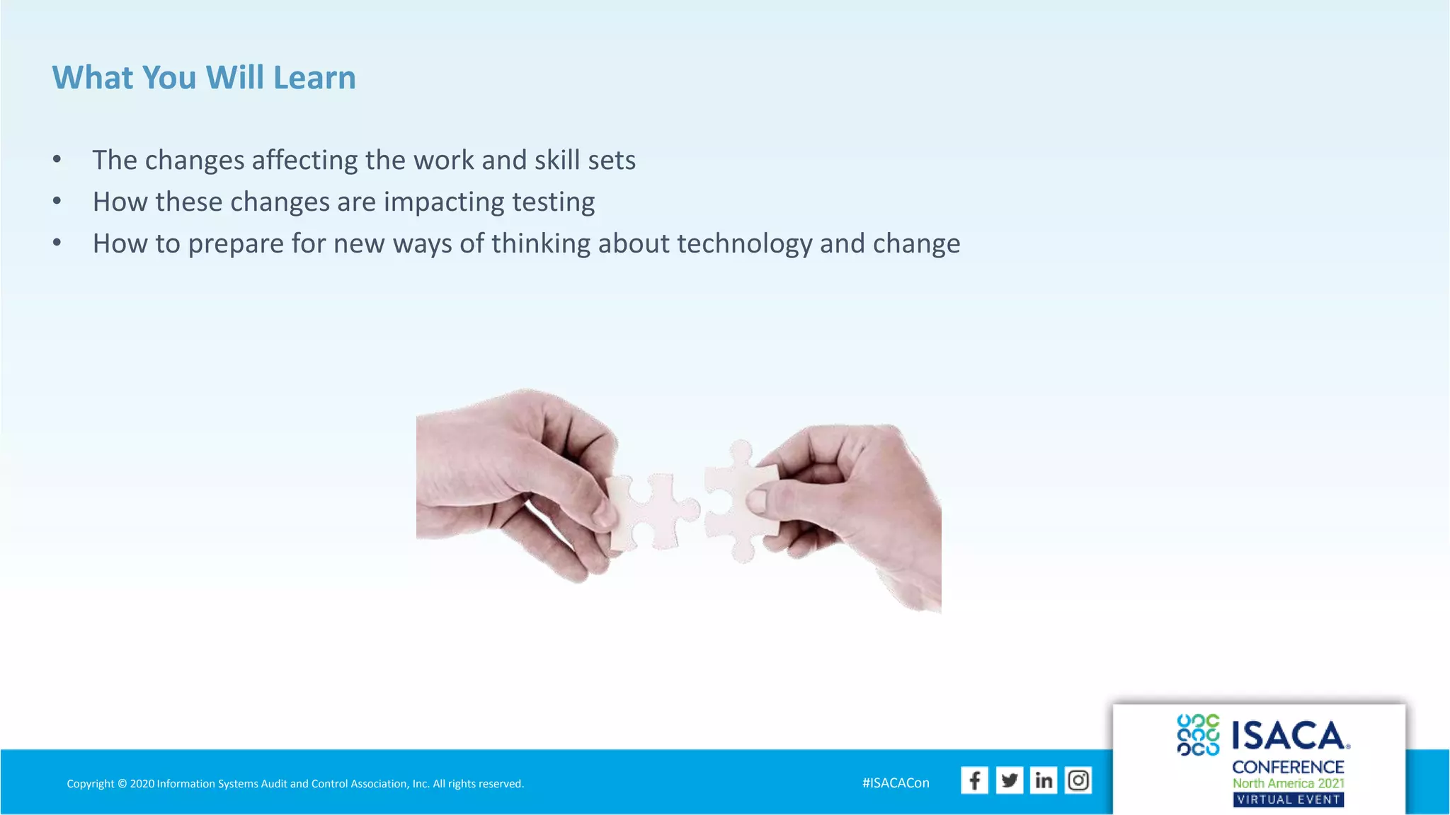 Copyright © 2020 Information Systems Audit and Control Association, Inc. All rights reserved. #ISACACon
What You Will Learn
• The changes affecting the work and skill sets
• How these changes are impacting testing
• How to prepare for new ways of thinking about technology and change
 