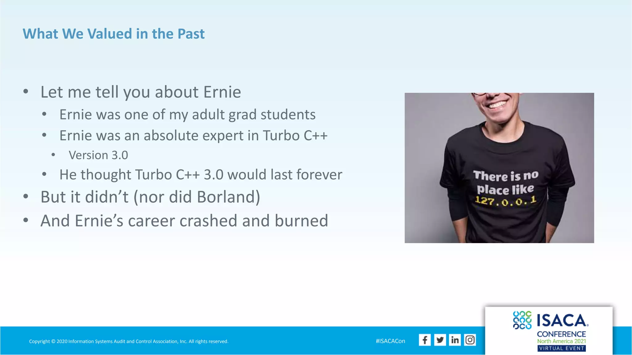 Copyright © 2020 Information Systems Audit and Control Association, Inc. All rights reserved. #ISACACon
What We Valued in the Past
• Let me tell you about Ernie
• Ernie was one of my adult grad students
• Ernie was an absolute expert in Turbo C++
• Version 3.0
• He thought Turbo C++ 3.0 would last forever
• But it didn’t (nor did Borland)
• And Ernie’s career crashed and burned
 
