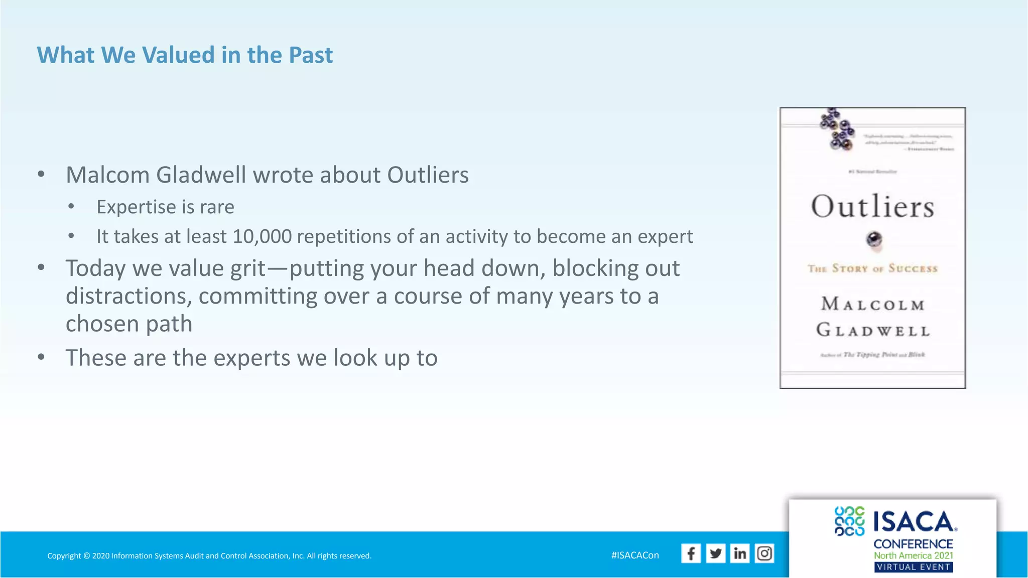 Copyright © 2020 Information Systems Audit and Control Association, Inc. All rights reserved. #ISACACon
What We Valued in the Past
• Malcom Gladwell wrote about Outliers
• Expertise is rare
• It takes at least 10,000 repetitions of an activity to become an expert
• Today we value grit—putting your head down, blocking out
distractions, committing over a course of many years to a
chosen path
• These are the experts we look up to
 
