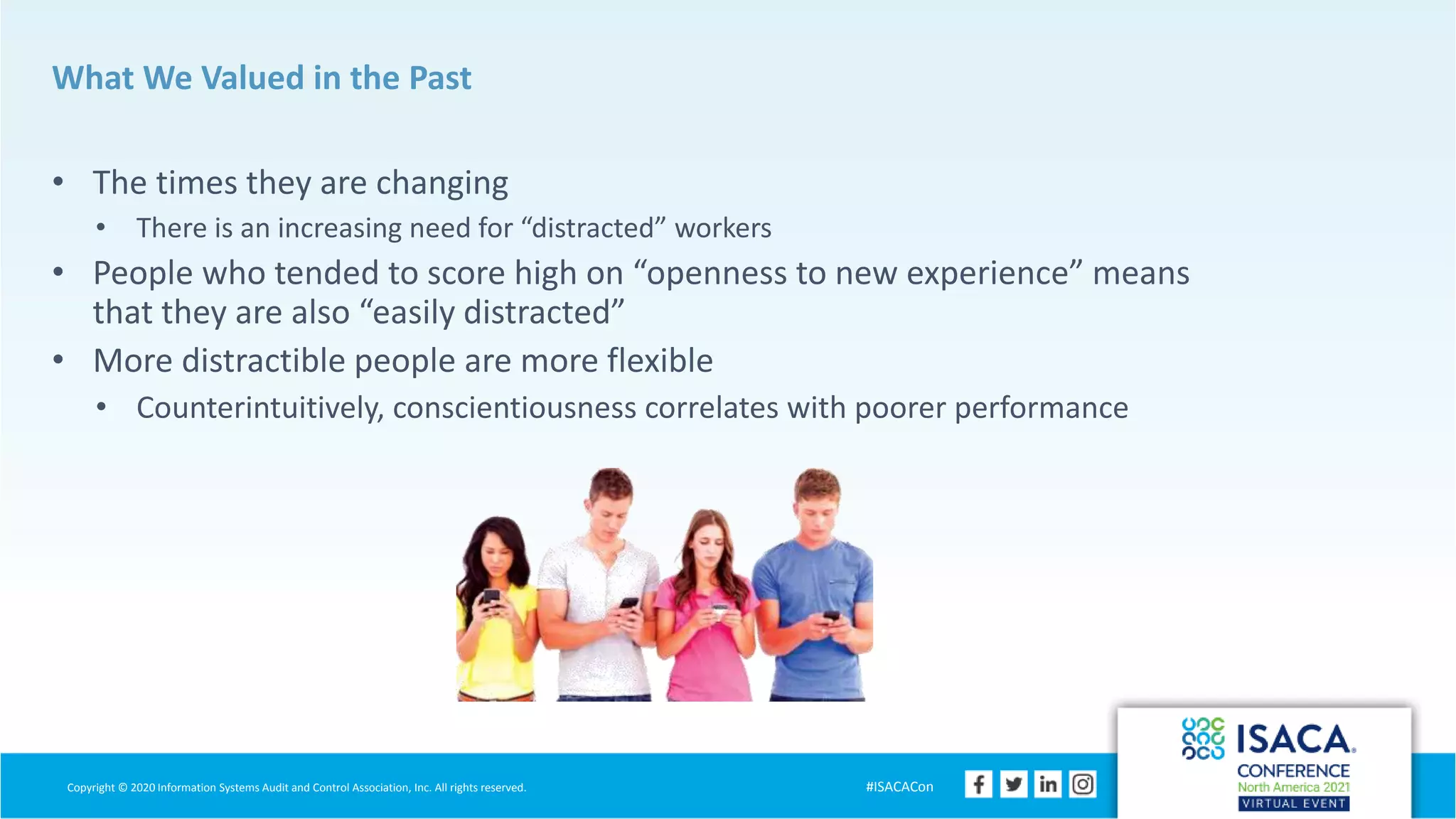 Copyright © 2020 Information Systems Audit and Control Association, Inc. All rights reserved. #ISACACon
What We Valued in the Past
• The times they are changing
• There is an increasing need for “distracted” workers
• People who tended to score high on “openness to new experience” means
that they are also “easily distracted”
• More distractible people are more flexible
• Counterintuitively, conscientiousness correlates with poorer performance
 
