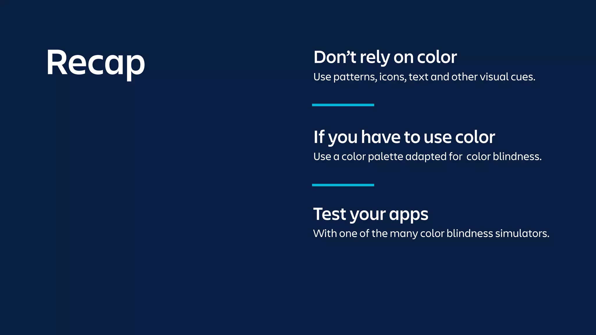 If you have to use color
Use a color palette adapted for color blindness.
Test your apps
With one of the many color blindness simulators.
Don’t rely on color
Use patterns, icons, text and other visual cues.
Recap
 