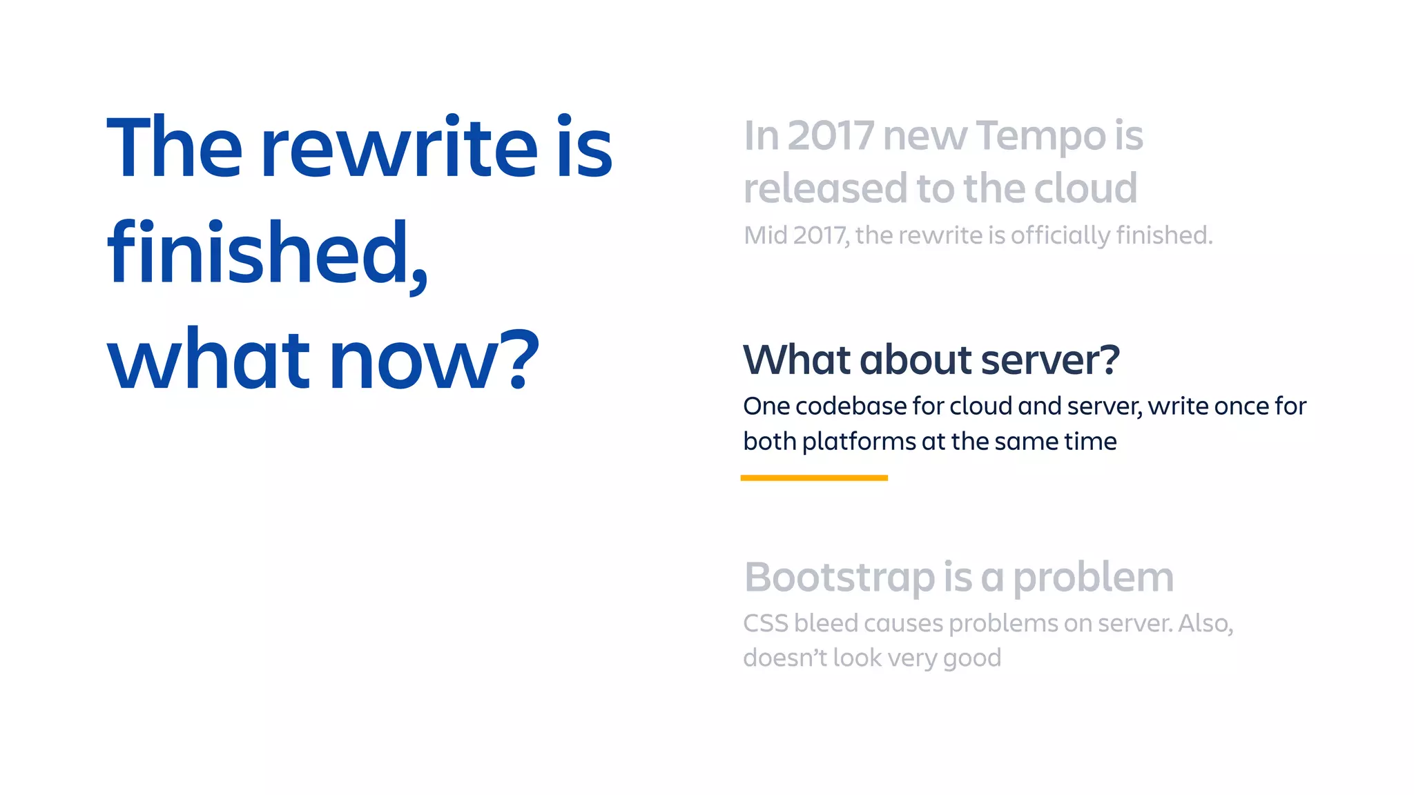 In 2017 new Tempo is
released to the cloud
Mid 2017, the rewrite is officially finished.
What about server?
One codebase for cloud and server, write once for
both platforms at the same time
Bootstrap is a problem
CSS bleed causes problems on server. Also,
doesn’t look very good
The rewrite is
finished,
what now?
 