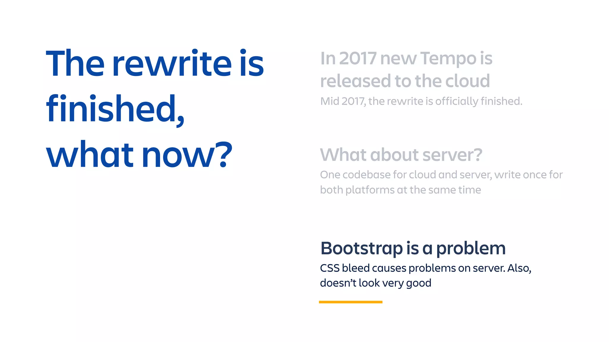 In 2017 new Tempo is
released to the cloud
Mid 2017, the rewrite is officially finished.
What about server?
One codebase for cloud and server, write once for
both platforms at the same time
Bootstrap is a problem
CSS bleed causes problems on server. Also,
doesn’t look very good
The rewrite is
finished,
what now?
 