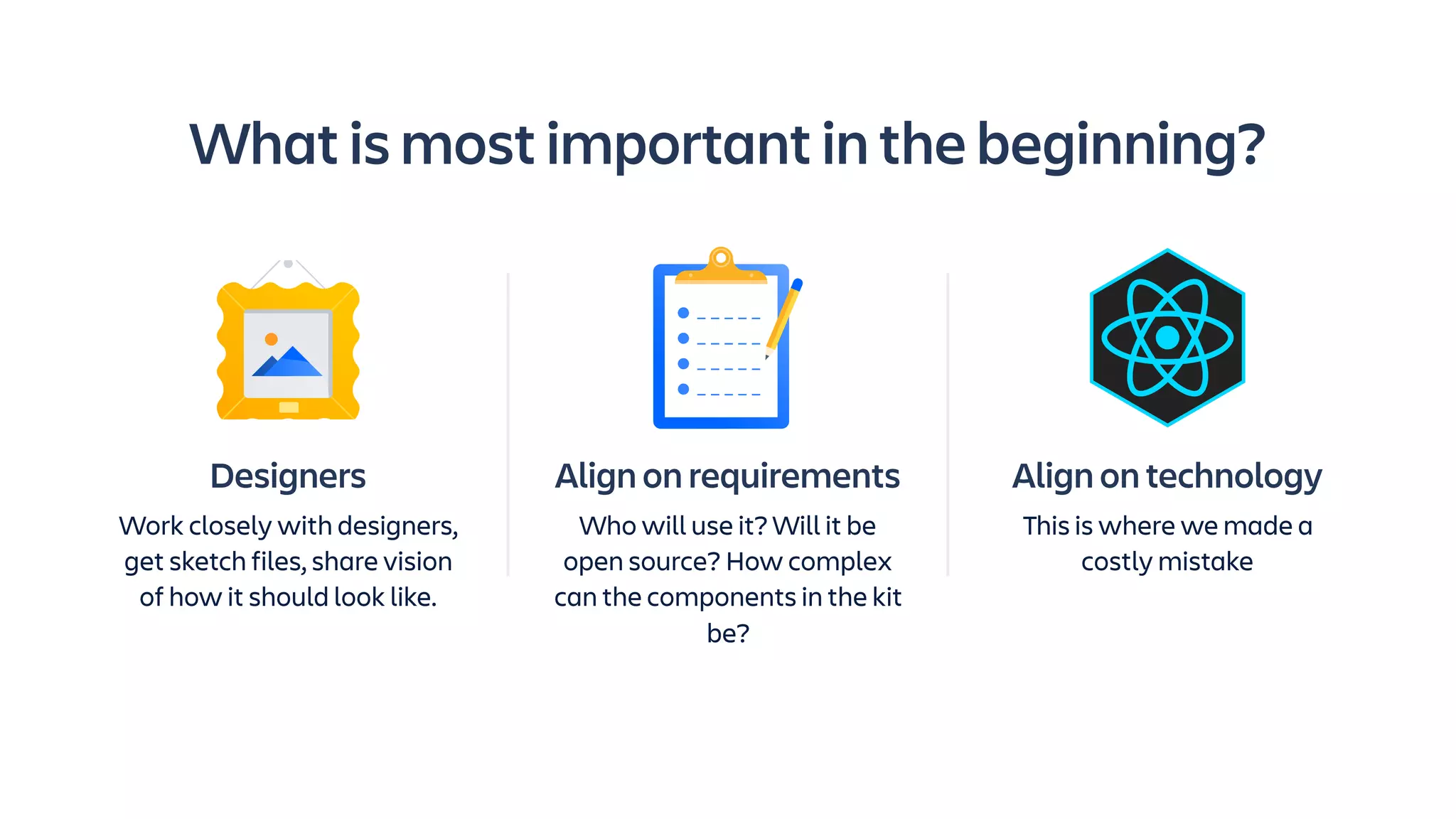Align on requirements
Who will use it? Will it be
open source? How complex
can the components in the kit
be?
What is most important in the beginning?
Align on technology
This is where we made a
costly mistake
Designers
Work closely with designers,
get sketch files, share vision
of how it should look like.
 