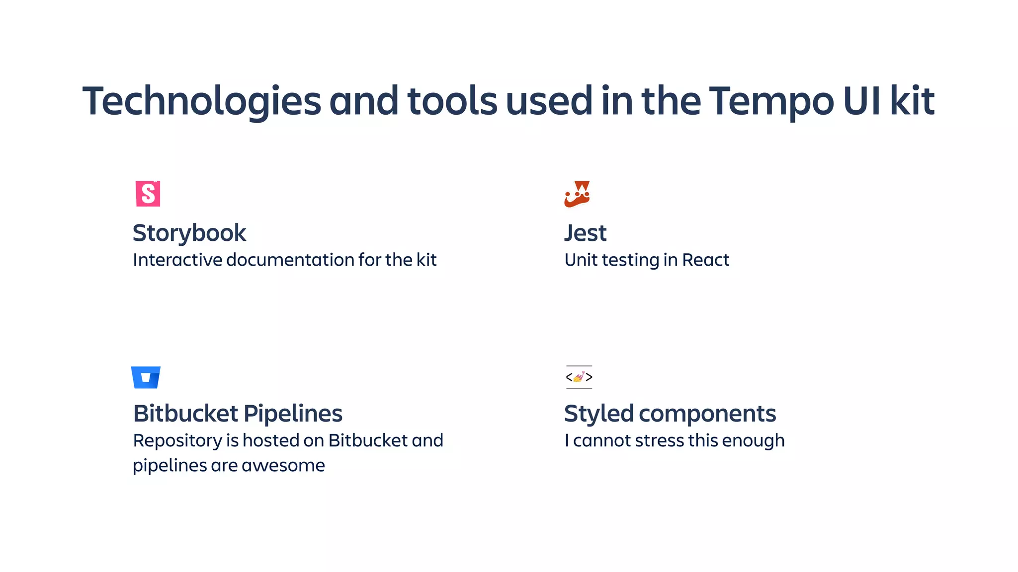 Technologies and tools used in the Tempo UI kit
Bitbucket Pipelines
Repository is hosted on Bitbucket and
pipelines are awesome
Styled components
I cannot stress this enough
Storybook
Interactive documentation for the kit
Jest
Unit testing in React
 