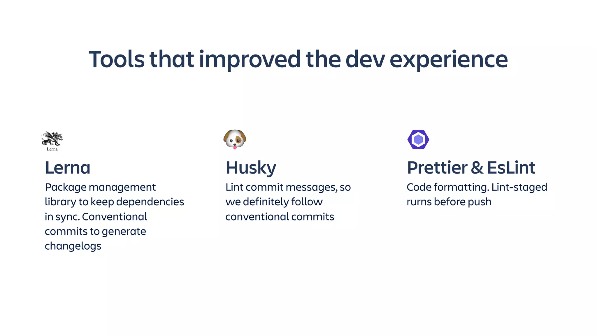Lerna
Package management
library to keep dependencies
in sync. Conventional
commits to generate
changelogs
Husky
Lint commit messages, so
we definitely follow
conventional commits
Prettier & EsLint
Code formatting. Lint-staged
rurns before push
Tools that improved the dev experience
 