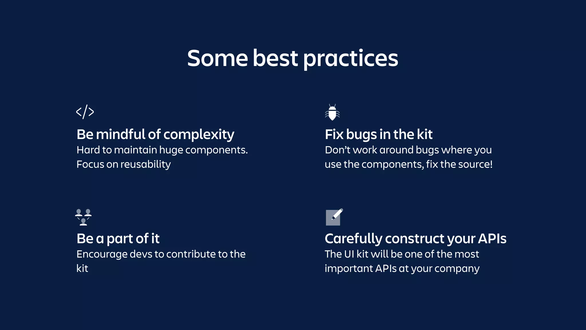 Some best practices
Be a part of it
Encourage devs to contribute to the
kit
Carefully construct your APIs
The UI kit will be one of the most
important APIs at your company
Be mindful of complexity
Hard to maintain huge components.
Focus on reusability
Fix bugs in the kit
Don’t work around bugs where you
use the components, fix the source!
 