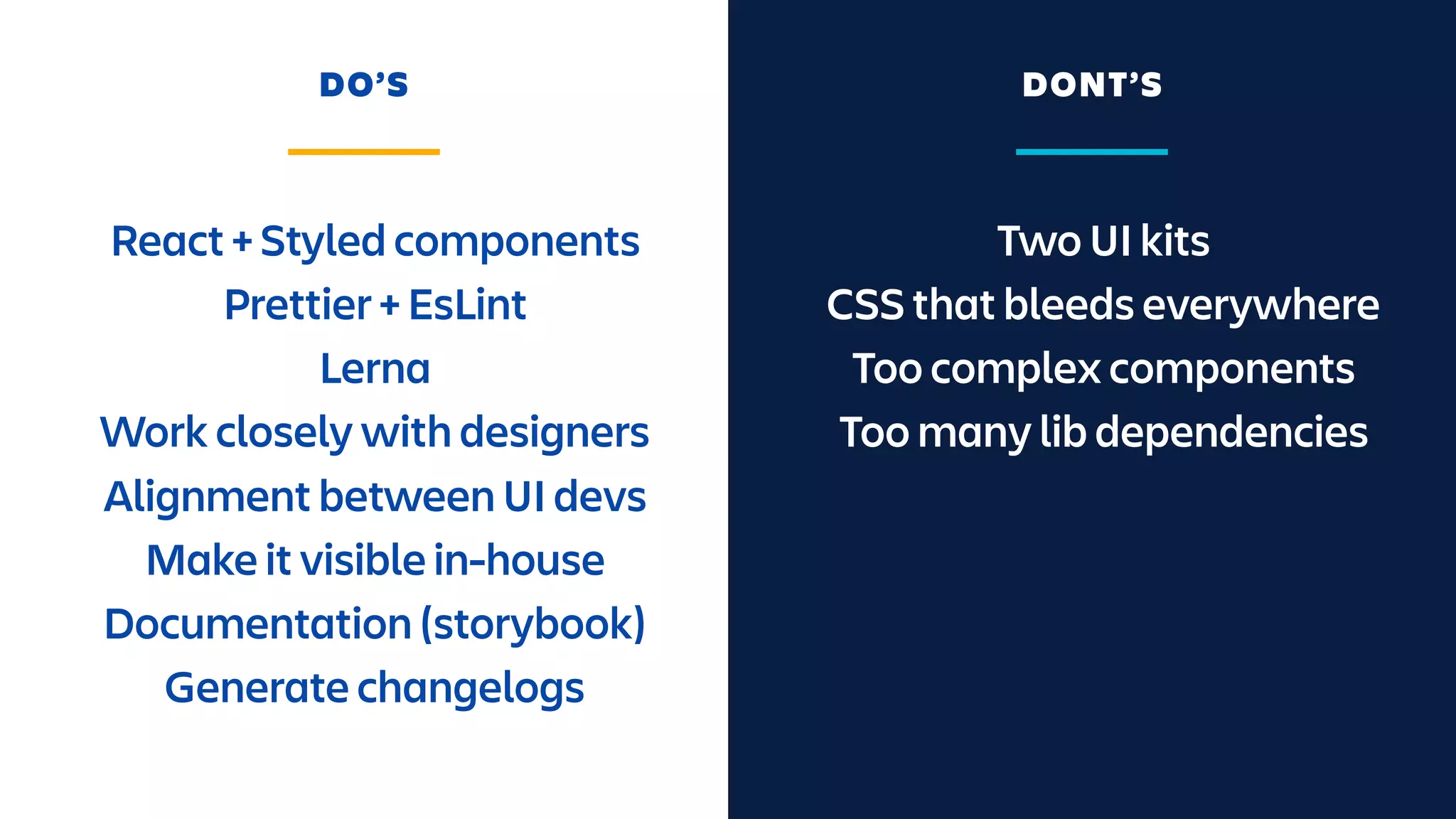 Two UI kits
CSS that bleeds everywhere
Too complex components
Too many lib dependencies
React + Styled components
Prettier + EsLint
Lerna
Work closely with designers
Alignment between UI devs
Make it visible in-house
Documentation (storybook)
Generate changelogs
DO’S DONT’S
 