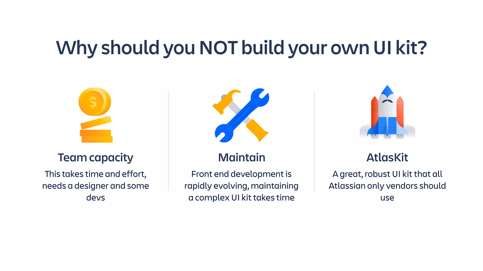 Maintain
Front end development is
rapidly evolving, maintaining
a complex UI kit takes time
Why should you NOT build your own UI kit?
AtlasKit
A great, robust UI kit that all
Atlassian only vendors should
use
Team capacity
This takes time and effort,
needs a designer and some
devs
 