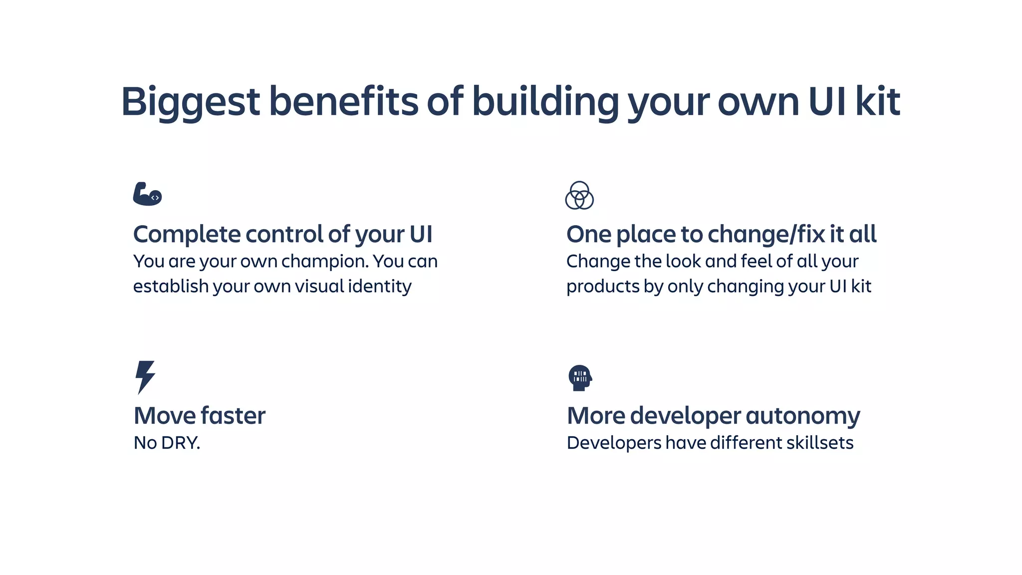 Biggest benefits of building your own UI kit
Move faster
No DRY.
More developer autonomy
Developers have different skillsets
Complete control of your UI
You are your own champion. You can
establish your own visual identity
One place to change/fix it all
Change the look and feel of all your
products by only changing your UI kit
 