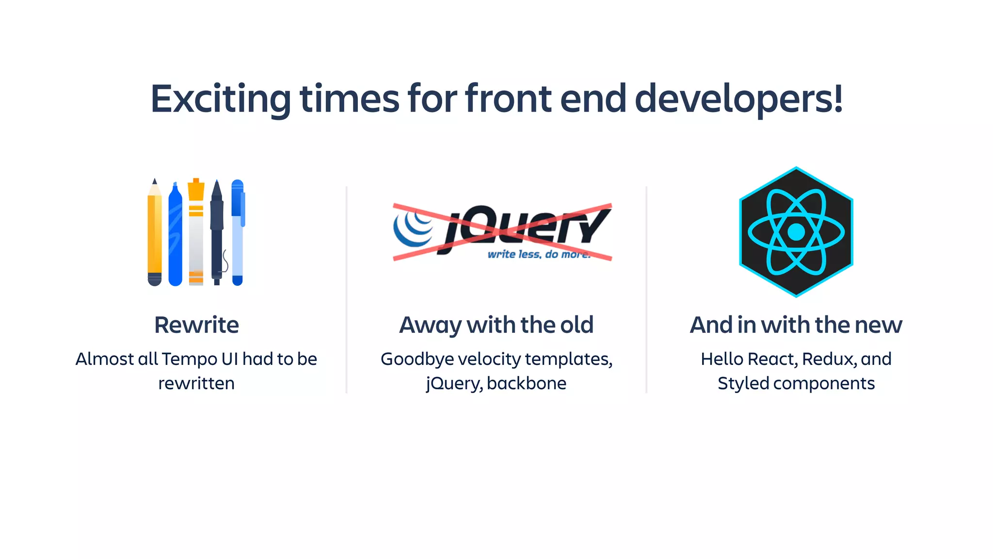 Away with the old
Goodbye velocity templates,
jQuery, backbone
Exciting times for front end developers!
And in with the new
Hello React, Redux, and
Styled components
Rewrite
Almost all Tempo UI had to be
rewritten
 