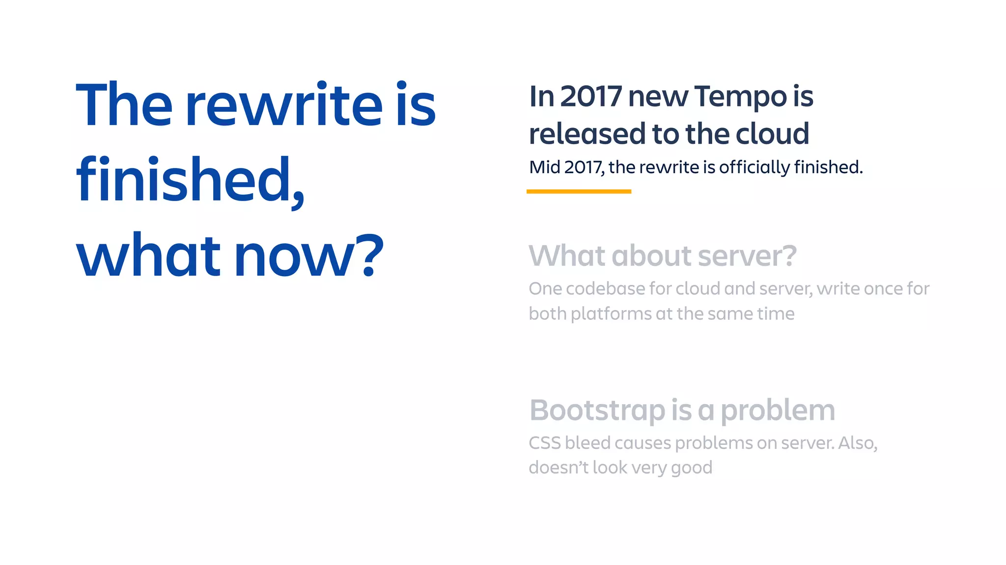 In 2017 new Tempo is
released to the cloud
Mid 2017, the rewrite is officially finished.
What about server?
One codebase for cloud and server, write once for
both platforms at the same time
Bootstrap is a problem
CSS bleed causes problems on server. Also,
doesn’t look very good
The rewrite is
finished,
what now?
 