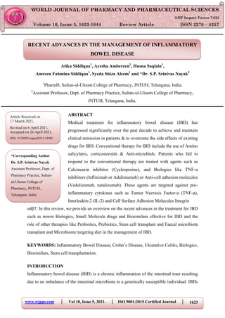 www.wjpps.com │ Vol 10, Issue 5, 2021. │ ISO 9001:2015 Certified Journal │ 1623
Nayak et. al. World Journal of Pharmacy and Pharmaceutical Sciences
RECENT ADVANCES IN THE MANAGEMENT OF INFLAMMATORY
BOWEL DISEASE
Atika Siddiqua1
, Ayesha Ambereen1
, Husna Saqlain1
,
Amreen Fahmina Siddiqua1
, Syeda Shiza Aleem1
and *Dr. S.P. Srinivas Nayak2
1
PharmD, Sultan-ul-Uloom College of Pharmacy, JNTUH, Telangana, India.
2
Assistant Professor, Dept. of Pharmacy Practice, Sultan-ul-Uloom College of Pharmacy,
JNTUH, Telangana, India.
ABSTRACT
Medical treatment for inflammatory bowel disease (IBD) has
progressed significantly over the past decade to achieve and maintain
clinical remission in patients & to overcome the side effects of existing
drugs for IBD. Conventional therapy for IBD include the use of Amino
salicylates, corticosteroids & Anti-microbials. Patients who fail to
respond to the conventional therapy are treated with agents such as
Calcineurin inhibitor (Cyclosporine), and Biologics like TNF-α
inhibitors (Infliximab or Adalimumab) or Anti-cell adhesion molecules
(Vedolizumab, natalizumab). These agents are targeted against pro-
inflammatory cytokines such as Tumor Necrosis Factor-α (TNF-α),
Interleukin-2 (IL-2) and Cell Surface Adhesion Molecules Integrin
α4β7. In this review, we provide an overview on the recent advances in the treatment for IBD
such as newer Biologics, Small Molecule drugs and Biosimilars effective for IBD and the
role of other therapies like Probiotics, Prebiotics, Stem cell transplant and Faecal microbiota
transplant and Microbiome targeting diet in the management of IBD.
KEYWORDS: Inflammatory Bowel Disease, Crohn‘s Disease, Ulcerative Colitis, Biologics,
Biosimilars, Stem cell transplantation.
INTRODUCTION
Inflammatory bowel disease (IBD) is a chronic inflammation of the intestinal tract resulting
due to an imbalance of the intestinal microbiota in a genetically susceptible individual. IBDs
WORLD JOURNAL OF PHARMACY AND PHARMACEUTICAL SCIENCES
SJIF Impact Factor 7.632
Volume 10, Issue 5, 1623-1644 Review Article ISSN 2278 – 4357
*Corresponding Author
Dr. S.P. Srinivas Nayak
Assistant Professor, Dept. of
Pharmacy Practice, Sultan-
ul-Uloom College of
Pharmacy, JNTUH,
Telangana, India.
Article Received on
17 March 2021,
Revised on 6 April 2021,
Accepted on 26 April 2021,
DOI: 10.20959/wjpps20215-18988
 