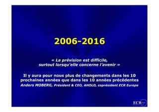 2006-2016

              « La prévision est difficile,
               « La prévision est difficile,
         surtout lorsqu'elle concerne l’avenir »
         surtout lorsqu'elle concerne l’avenir »

 Il y aura pour nous plus de changements dans les 10
 Il y aura pour nous plus de changements dans les 10
prochaines années que dans les 10 années précédentes
prochaines années que dans les 10 années précédentes
Anders MOBERG, Président & CEO, AHOLD, coprésident ECR Europe
Anders MOBERG, Président & CEO, AHOLD, coprésident ECR Europe
 