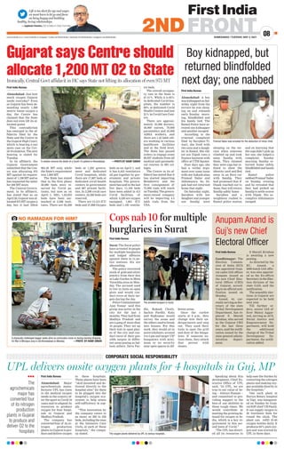Life is too short for ego and anger,
we must learn to let go and focus
on being happy and building
healthy, loving relationships.
—Jagdeesh Chandra, CEO  Editor-in-Chief, First India
AHMEDABAD | TUESDAY, MAY 4, 2021
www.firstindia.co.in I www.firstindia.co.in/epaper/ I twitter.com/thefirstindia I facebook.com/thefirstindia I instagram.com/thefirstindia
08
2NDFRONT
Gujarat says Centre should
allocate 1,200 MT O2 to State
Ironically, Central Govt affidavit in HC says State not lifting its allocation of even 975 MT
First India Bureau
Ahmedabad: Just how
much oxygen Gujarat
needs everyday? Even
as Gujarat has been de-
manding nearly 1,200
metric tonne oxygen a
day, the Centre has
claimed that the State
does not even lift its al-
located quota!
This contradiction
has emerged in the af-
fidavits filed by the
State and the Centre in
the Gujarat High Court,
which is hearing a suo
motu case on the Cov-
id-19 situation. The next
hearing is slated for
Tuesday
.
In its affidavit, the
Gujarat Government
submitted that the Cen-
tre was allocating 975
MT against its require-
ment of 1,190 MT and so
has requested the latter
for 200 MT more.
The Central Govern-
ment, in its affidavit,
has stated that as on
April 28, Gujarat was al-
located 975 MT oxygen a
day, but it had lifted
904.20 MT only, while
the State’s requirement
was 1,000 MT.
The State has stated
that in the first phase
50,000 beds were re-
served for Covid pa-
tients, but now as on
April 1, 2021, 1,03,033
beds have been ear-
marked at 2,298 insti-
tutes. There are 63,206
beds at 1,203 govern-
ment and dedicated
Covid hospitals, while
there are 17,807 beds at
dedicated covid health
centers in government
and 667 private facili-
ties. In 2,298 covid care
centers, 22,200 beds are
reserved.
There are 13,513 ICU
beds and 57,808 Oxygen
beds as on April 1, and
it has 6,452 ventilators
all put together by gov-
ernment and private
hospitals. The govern-
ment has said in the last
five days, 11,109 beds
have been added in 413
Covid facilities, of
which 6,520 are oxygen
equipped, 1,801 ICU
beds and 1,195 ventila-
tor beds.
The overall occupan-
cy rate in the State is
67.41%. While it is 83%
in dedicated Covid hos-
pitals, the number is
69% at dedicated Covid
Health Centers and just
21% in Covid Care Cent-
ers.
There are approxi-
mately 35,000 doctors,
40,000 nurses, 70,000
paramedics and 45,000
ASHA workers, and
there are 1.45 lakh oth-
ers working in various
healthcare facilities
and at the field level.
The State has passed
orders to engage some
96,927 students from all
medical and paramedi-
cal courses in 693 col-
leges.
The Centre in its af-
fidavit has stated that it
has started importing
Remdesivir and the
first consignment of
75,000 vials will reach
on Tuesday
. The govern-
ment-owned company
will be importing 4.5
lakh vials from the
USA.
A relative mourns the death of a Covid-19 patient in Ahmedabad.  —PHOTO BY HANIF SINDHI
Boy kidnapped, but
returned blindfolded
next day; one nabbed
First India Bureau
Ahmedabad: A boy
was kidnapped on Sat-
urday night from the
terrace he was sleep-
ing on and released
early Sunday morn-
ing, blindfolded and
his hands tied. The
Ramol Police have ar-
rested one kidnapper
and another escaped.
According to the
criminal complaint
filed by Sarojben Ti-
wari, she lived with
two sons and a daugh-
ter in Ramol. Her eld-
est son Dipak runs a
finance business with
office at CTM Square.
Four days ago, she
had a verbal argu-
ment over some issue
with one Aakash alias
Pramod Yadav and
Abhimanyu. So, Di-
pak had not returned
home that night.
On Saturday night,
Sarojben with her
daughter and younger
son Sandip were
sleeping on the ter-
race when someone
climbed up and took
away Sandip with
them. They claimed
they were cops but re-
fused to show the
identity card and fled
away in an Eeco car
with Sandip. They
had promised that if
Dipak reached out to
them, they will return
Sandip safely home.
Sarojben and a
neighbour rushed to
Ramol police station
and on learning that
the cops didn’t pick up
her son, she lodged a
complaint. Sunday
morning Sandip re-
turned home safely,
blindfolded and hands
tied.
Ramol police
nabbed Pramod Yadav
on Sunday evening
and he revealed that
they had picked up
Sandip to settle scores
with Dipak. His ac-
complice Abhimanyu
escaped.
Pramod Yadav was arrested for the abduction of minor child.
Cops nab 10 for multiple
burglaries in Surat
Anupam Anand is
Guj’s new Chief
Electoral Officer
First India Bureau
Gandhinagar: The
Election Commis-
sion of India (ECI)
has appointed Guja-
rat-cadre IAS officer
Anupam Anand as
the new Chief Elec-
toral Officer (CEO)
of Gujarat, accord-
ing to an official noti-
fication issued on
Monday
.
Anand, 44, cur-
rently serving as Sec-
retary of the state
Tribal Development
Department, has re-
placed S. Murali
Krishna, who served
as the Gujarat CEO
for the last three
years, said the notifi-
cation issued by the
state general admin-
istration depart-
ment.
S Murali Krishna
is awaiting a new
posting.
As directed by the
EC, Anand, a
2000-batch IAS offic-
er, was also appoint-
ed as the Ex-officio
Secretary in the Elec-
tion division of the
state GAD, said the
notification.
The assembly elec-
tions in Gujarat are
expected to be held
next year.
Till further or-
ders, senior IAS of-
ficer Manoj Aggar-
wal, serving as ACS,
Social Justice and
Empowerment De-
partment, will hold
the additional
charge of the Tribal
Development De-
partment, the notifi-
cation added.
First India Bureau
Surat: The Surat police
have arrested 10 people
for multiple burglaries
and lodged offences
against them in 14 po-
lice stations. Six are
absconding.
The police recovered
stock of gold and silver
jewelry from their den
at Lake Garden in Mota
Varachha area on Mon-
day. The accused used
to live in tents on open
plots and would con-
duct recce of their tar-
gets during the day.
Police Commissioner
Ajay Tomar said this
group was active in the
city for the last 5
months. They hail from
Madhya Pradesh and
are a gang of more than
16 people. They set up
their tent in open plac-
es of the city and con-
duct recce of their pos-
sible targets in differ-
ent areas posing as bal-
loon sellers. Deva Par-
dhi, Rukesh Chotli,
Sachin Pardhi, Kalu
and Rajkumar would
survey the areas and
the others used to break
into houses. For this
work, they would sit in
autorickshaws around
4 to 5 pm and target VIP
bungalows with mini-
mum or no security
near open spaces in dif-
ferent areas.
Once the curfew
starts at 8 p.m., they
change into their un-
dergarments and step
out. They used their
tools to open the grill
and door of the bunga-
lows. If someone no-
tices them, they attack
that person with
stones.
First India Bureau
Ahmedabad: Major
agrochemicals manu-
facturer UPL has risen
to the medical oxygen
needs in the country af-
ter the spurt in Covid-19
cases and re-aligned its
resources to produce
oxygen for four hospi-
tals in Gujarat and
Madhya Pradesh.
The company has
converted four of its ni-
trogen production
plants in Gujarat to pro-
duce and deliver oxygen
to these hospitals.
These plants have been
“skid mounted and de-
livered directly to the
hospital sites” for them
to be plugged into the
hospital’s oxygen eco-
system to help attain
self-sufficiency in sup-
ply
.
“This innovation by
the company caters to
as many as 200 to 250
beds, including the ones
at the Intensive Care
Units, at each of these
hospitals,” the compa-
ny stated.
Speaking about this
development, Chief Ex-
ecutive Office of UPL
said, “At UPL, we are
true to our value of be-
ing -- Always Human --
and committed to pro-
viding support to the
best of our abilities in
these tough times. We
would contribute in
meeting the growing de-
mand for oxygen in In-
dia, which is a key re-
quirement in this sec-
ond wave of Covid.”
“The UPL has divert-
ed all its resources to
help ease the burden by
converting the nitrogen
plants and making oxy-
gen available directly to
the hospitals.”
One such plant at
Hariya Rotary hospital
in Vapi was inaugurat-
ed on Sunday by Guja-
rat BJP chief CR Paatil.
It can supply oxygen to
20 ventilator beds for
round the clock. The
plant can refill 35-40
oxygen bottles daily. It
produces 94% pure oxy-
gen and was erected by
UPL in three days.
UPL delivers onsite oxygen plants for 4 hospitals in Guj, MP
CORPORATE SOCIAL RESPONSIBILITY
lll
The
agrochemicals
major has
converted four
of its nitrogen
production
plants in Gujarat
to produce and
deliver O2 to the
hospitals The oxygen plants delivered by UPL to various hospitals.
NO RAMADAN FOR HIM?
A physically challenged beggar seeks alms as commuters move on during evening shopping
for Iftar in Mirzapur area in old Ahmedabad on Monday.  —PHOTO BY HANIF SINDHI
The arrested burglars in Surat.
 