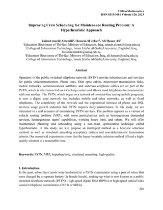 UtilitasMathematica
ISSN 0315-3681 Volume 120, 2023
201
Improving Crew Scheduling for Maintenance Routing Problem: A
Hyperheuristic Approach
Zainab marid Alzamili1, Hussein.M Jebur2, Ali Hasan Ali3
1
Education Directorate of Thi-Qar, Ministry of Education, Iraq, zainab.alzamili@utq.edu.iq
2
College of Information Technology, Imam Ja'afar Al-Sadiq University, Baghdad, Iraq,
hussein.mankhi@sadiq.edu.iq
3
Education Directorate of Thi-Qar, Ministry of Education, Iraq, ali.hasaan@sadiq.edu.iq
College of Information Technology, Imam Ja'afar Al-Sadiq University, Baghdad, Iraq
Abstract
Operators of the public switched telephone network (PSTN) provide infrastructure and services
for public telecommunication. Phone lines, fiber optic cables, microwave transmission links,
mobile networks, communications satellites, and undersea cellphone cables are all part of the
PSTN, which is interconnected via switching centers and allows most telephones to communicate
with one another. The PSTN, which began as a network of constant-line analog mobile programs,
is now a digital core network that includes mobile and other networks, as well as fixed
telephones. The complexity of the network and the exponential increase of phone and DSL
services usage growth indicates that PSTN requires daily maintenance. In this study, we are
interested in a real scenario of maintaining PSTN services. The problem appears as a variant of
vehicle routing problem (VRP), with some particularities such as heterogeneous demanded
services, heterogeneous teams' capabilities, working hours limit, and others. We will offer
maintenance planning and scheduling using a non-exact optimization technique called
hyperheuristic. In this study, we will propose an intelligent method as a heuristic selection
method, as well as simulated annealing acceptance criteria and non-deterministic termination
criteria. Our numerical experiments show that the hyper-heuristic solution method offered a high-
quality solution in a reasonable time.
Keywords: PSTN, VRP, hyperheuristic, simulated annealing. high-quality.
1. Introduction
In the past, subscribers' posts were hardwired to a PSTN commutator using a pair of wires that
were charged by a separate battery (la boucle locale), making up what is now known as a public
switched telephone network (PSTN). High-speed digital links (BPNs) or high-speed optical links
connect telephone commutators (PDHs or SDHs).
 