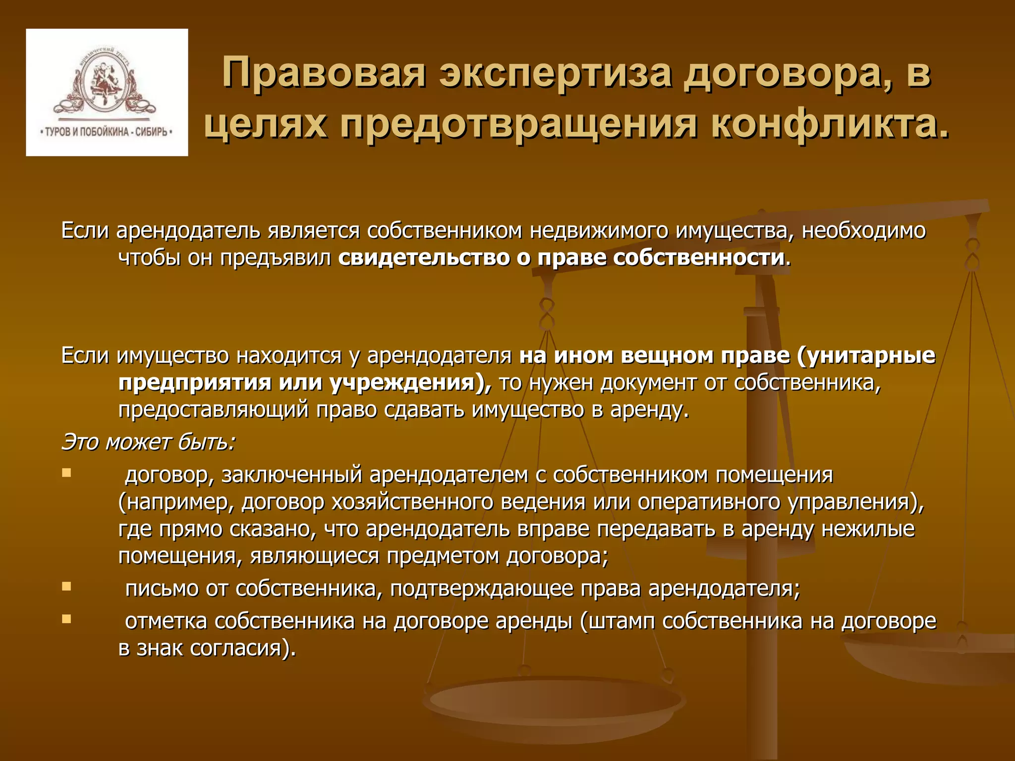 Правовая экспертиза договора, в целях предотвращения конфликта. Если арендодатель является собственником недвижимого имущества, необходимо чтобы он предъявил  свидетельство о праве собственности .  Если имущество находится у арендодателя  на ином вещном праве (унитарные предприятия или учреждения),  то нужен документ от собственника, предоставляющий право сдавать имущество в аренду. Это может быть: договор, заключенный арендодателем с собственником помещения (например, договор хозяйственного ведения или оперативного управления), где прямо сказано, что арендодатель вправе передавать в аренду нежилые помещения, являющиеся предметом договора; письмо от собственника, подтверждающее права арендодателя; отметка собственника на договоре аренды (штамп собственника на договоре в знак согласия). 