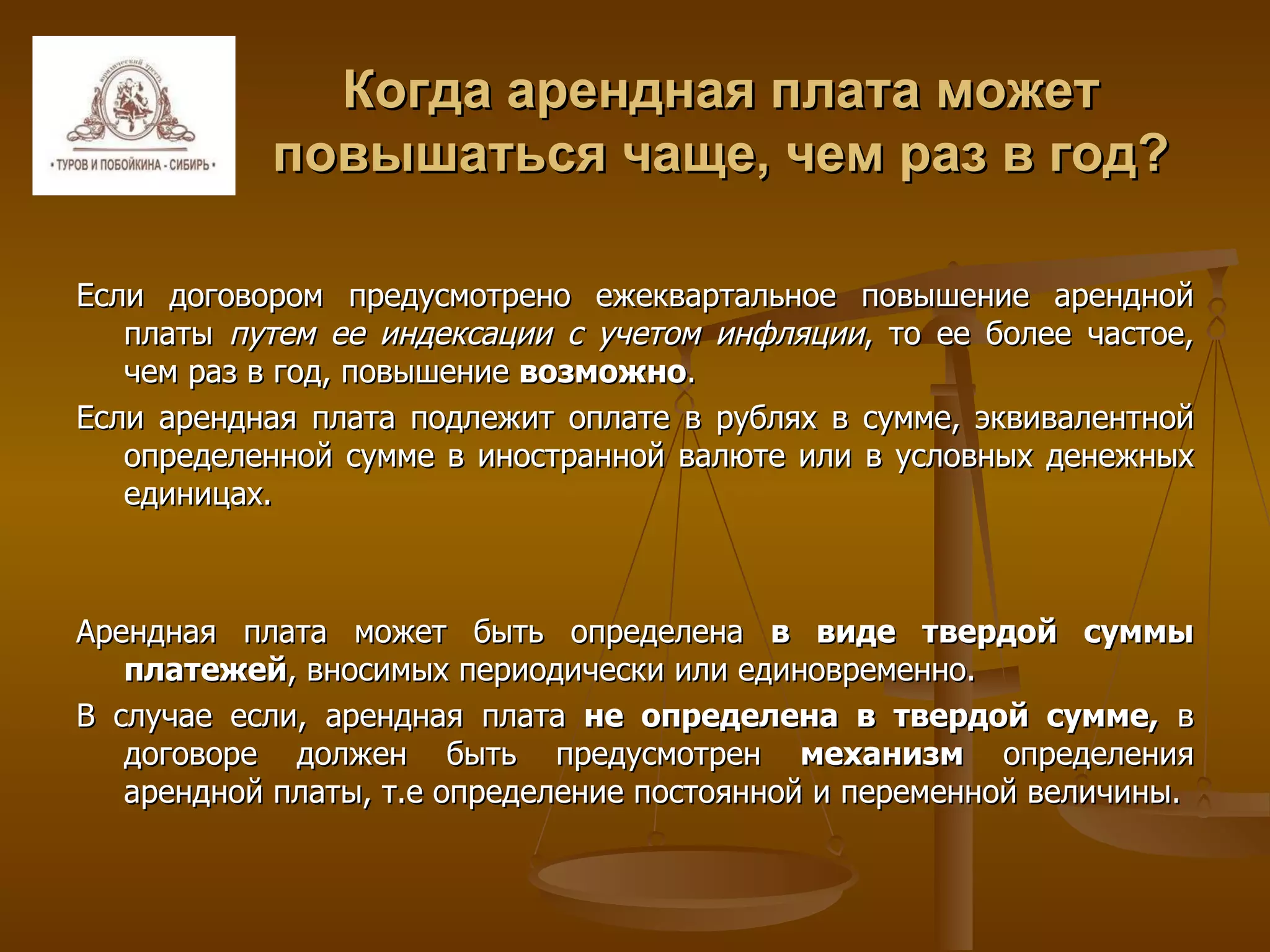 Когда арендная плата может повышаться чаще, чем раз в год? Если договором предусмотрено ежеквартальное повышение арендной платы  путем ее индексации с учетом инфляции , то ее более частое, чем раз в год, повышение  возможно .  Если арендная плата подлежит оплате в рублях в сумме, эквивалентной определенной сумме в иностранной валюте или в условных денежных единицах.  Арендная плата может быть определена  в виде твердой суммы платежей , вносимых периодически или единовременно. В случае если, арендная плата  не определена в твердой сумме,  в договоре должен быть предусмотрен  механизм  определения арендной платы, т.е определение постоянной и переменной величины. 