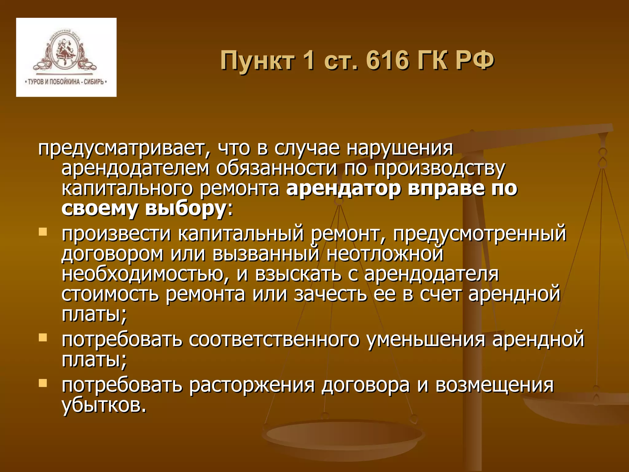 Пункт 1 ст. 616 ГК РФ предусматривает, что в случае нарушения арендодателем обязанности по производству капитального ремонта  арендатор вправе по своему выбору : произвести капитальный ремонт, предусмотренный договором или вызванный неотложной необходимостью, и взыскать с арендодателя стоимость ремонта или зачесть ее в счет арендной платы; потребовать соответственного уменьшения арендной платы; потребовать расторжения договора и возмещения убытков. 