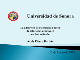La adsorción de colorantes a partir
     de soluciones acuosas en
         carbón activado

     Arely Fierro Borbón


                         15 de Marzo de 2012
 