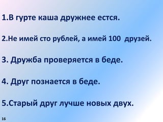 1.В гурте каша дружнее естся.

2.Не имей сто рублей, а имей 100 друзей.

3. Дружба проверяется в беде.

4. Друг познается в беде.

5.Старый друг лучше новых двух.
16
 
