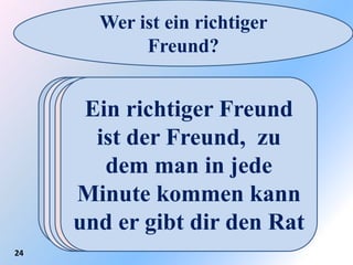 Wer ist ein richtiger
             Freund?

         Ein richtiger
          Ein richtiger
     Ein richtiger Freund
        Ein richtigerFreund
                      Freund
     Ein richtiger der
       Freund ist der
         Freund ist zu
       ist der Freund, der
         ist der Freund,
      ist der Freund, mit
       Freund, der dich
           dich immerin
                   der treu
      fürdem man in jede
       dem man weinen
       Minute kommen kann
      jede Minute zur
           ist und bleibt
        immer versteht
       und lachen kannRat
      und er gibt dir den
24
        Hilfe kommt.
 