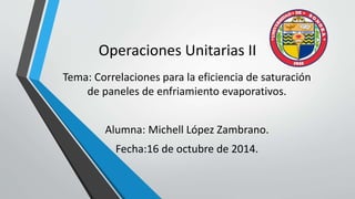 Operaciones Unitarias II 
Tema: Correlaciones para la eficiencia de saturación 
de paneles de enfriamiento evaporativos. 
Alumna: Michell López Zambrano. 
Fecha:16 de octubre de 2014. 
 