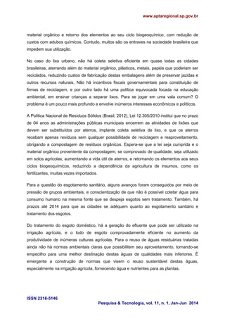 www.aptaregional.sp.gov.br
ISSN 2316-5146
Pesquisa & Tecnologia, vol. 11, n. 1, Jan-Jun 2014
material orgânico e retorno dos elementos ao seu ciclo biogeoquímico, com redução de
custos com adubos químicos. Contudo, muitos são os entraves na sociedade brasileira que
impedem sua utilização.
No caso do lixo urbano, não há coleta seletiva eficiente em quase todas as cidades
brasileiras, aterrando além do material orgânico, plásticos, metais, papéis que poderiam ser
reciclados, reduzindo custos de fabricação destas embalagens além de preservar jazidas e
outros recursos naturais. Não há incentivos fiscais governamentais para constituição de
firmas de reciclagem, e por outro lado há uma política equivocada focada na educação
ambiental, em ensinar crianças a separar lixos. Para se jogar em uma vala comum? O
problema é um pouco mais profundo e envolve inúmeros interesses econômicos e políticos.
A Política Nacional de Resíduos Sólidos (Brasil, 2012), Lei 12.305/2010 institui que no prazo
de 04 anos as administrações públicas municipais encerrem as atividades de lixões que
devem ser substituídos por aterros, implante coleta seletiva de lixo, e que os aterros
recebam apenas resíduos sem qualquer possibilidade de reciclagem e reaproveitamento,
obrigando a compostagem de resíduos orgânicos. Espera-se que a lei seja cumprida e o
material orgânico proveniente da compostagem, se comprovado de qualidade, seja utilizado
em solos agrícolas, aumentando a vida útil de aterros, e retornando os elementos aos seus
ciclos biogeoquímicos, reduzindo a dependência da agricultura de insumos, como os
fertilizantes, muitas vezes importados.
Para a questão do esgotamento sanitário, alguns avanços foram conseguidos por meio de
pressão de grupos ambientais, e conscientização de que não é possível coletar água para
consumo humano na mesma fonte que se despeja esgotos sem tratamento. Também, há
prazos até 2014 para que as cidades se adéquem quanto ao esgotamento sanitário e
tratamento dos esgotos.
Do tratamento do esgoto doméstico, há a geração do efluente que pode ser utilizado na
irrigação agrícola, e o lodo de esgoto comprovadamente eficiente no aumento da
produtividade de inúmeras culturas agrícolas. Para o reuso de águas residuárias tratadas
ainda não há normas ambientais claras que possibilitem seu aproveitamento, tornando-se
empecilho para uma melhor destinação destas águas de qualidades mais inferiores. È
emergente a construção de normas que visem o reuso sustentável destas águas,
especialmente na irrigação agrícola, fornecendo água e nutrientes para as plantas.
 