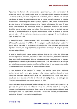 www.aptaregional.sp.gov.br
ISSN 2316-5146
Pesquisa & Tecnologia, vol. 11, n. 1, Jan-Jun 2014
Apesar de mal afamado pelos ambientalistas e pela imprensa, o setor sucroalcooleiro é
aquele que melhor está cumprindo seu dever de casa nas questões ambientais. O enorme
volume de resíduos gerados é completamente aproveitado, seja na indústria com o reuso
das águas servidas e do bagaço da cana, seja no campo com a implantação da colheita
mecanizada e sistema de plantio direto, deixando a palhada sobre o solo, além do uso da
vinhaça, torta de filtro e cinzas de caldeiras na irrigação e fertilização dos solos. O setor
evolui constantemente em tecnologia, apesar da persistente indefinição do governo
brasileiro quanto a nossa matriz energética. Como exemplo, citam-se os esforços nos
estudos da produção de álcool de segunda geração obtido a partir do excesso de palhada
deixada sobre o solo com colheita mecanizada, assim como a geração de energia elétrica a
partir do bagaço da cana.
O volume de vinhaça gerado na região centro sul do Brasil é de aproximadamente 200
bilhões de litros, ou seja, 10 a 13 litros de vinhaça para cada litro de álcool produzido. Por
algum tempo, a vinhaça foi lançada em rios, causando a morte de peixes e organismos
aquáticos pela elevada carga orgânica que apresente e a depleção de oxigênio quando
lançada neste ambiente.
A partir da década de 80, com a crise do petróleo, elevação dos custos dos fertilizantes
minerais e pressões ambientais, descobriu-se o seu valor econômico, como fornecedora de
água e principalmente potássio, além de outros nutrientes e macronutrientes de plantas,
proporcionando aumento de produtividade dos canaviais. Muito mito sobre o uso de vinhaça
em solos foi derrubado com estudos científicos, e há a certeza de que seu uso racional não
ocasiona de modo algum prejuízos ao sistema solo-água-planta.
O uso intensivo e não racional da vinhaça em mesmas áreas pode ocasionar
contaminações, assim como para qualquer outro resíduo orgânico. Alternativas para
transportar a vinhaça a longas distâncias e fugir da situação acima citada, estão sendo
estudadas, como sua concentração, o tratamento em biodigestores, e a fabricação de
organominerais juntamente com demais resíduos da usina.
Outros setores agroindustriais carecem de esforços para que utilizem seus resíduos, e a
pesquisa tem gerado cada vez subsídios para a sua utilização racional. È emergente,
contudo, que haja maior entrosamento entre o setor de pesquisa, órgãos ambientais e os
setores produtivos, pois produzir bens e alimentos é necessário, contudo, produzir de forma
sustentável deve ser o interesse de toda sociedade.
 