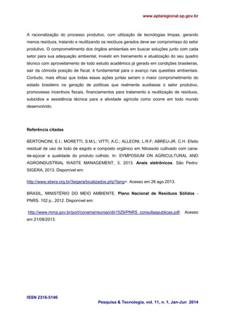 www.aptaregional.sp.gov.br
ISSN 2316-5146
Pesquisa & Tecnologia, vol. 11, n. 1, Jan-Jun 2014
A racionalização do processo produtivo, com utilização de tecnologias limpas, gerando
menos resíduos, tratando e reutilizando os resíduos gerados deve ser compromisso do setor
produtivo. O comprometimento dos órgãos ambientais em buscar soluções junto com cada
setor para sua adequação ambiental, investir em treinamento e atualização do seu quadro
técnico com aproveitamento de todo estudo acadêmico já gerado em condições brasileiras,
sair da cômoda posição de fiscal, é fundamental para o avanço nas questões ambientais.
Contudo, mais eficaz que todas essas ações juntas seriam o maior comprometimento do
estado brasileiro na geração de políticas que realmente auxiliasse o setor produtivo,
promovesse incentivos fiscais, financiamentos para tratamento e reutilização de resíduos,
subsídios e assistência técnica para a atividade agrícola como ocorre em todo mundo
desenvolvido.
Referência citadas
BERTONCINI, E.I.; MORETTI, S.M.L; VITTI, A.C.; ALLEONI, L.R.F; ABREU-JR, C.H. Efeito
residual de uso de lodo de esgoto e composto orgânico em Nitossolo cultivado com cana-
de-açúcar e qualidade do produto colhido. In: SYMPOSIUM ON AGRICULTURAL AND
AGROINDUSTRIAL WASTE MANAGEMENT, 3, 2013. Anais eletrônicos. São Pedro:
SIGERA, 2013. Disponível em:
http://www.sbera.org.br/3sigera/localizados.php?lang=. Acesso em 26 ago.2013.
BRASIL, MINISTÉRIO DO MEIO AMBIENTE. Plano Nacional de Resíduos Sólidos -
PNRS. 102 p., 2012. Disponível em:
http://www.mma.gov.br/port/conama/reuniao/dir1529/PNRS_consultaspublicas.pdf. Acesso
em 21/08/2013.
 