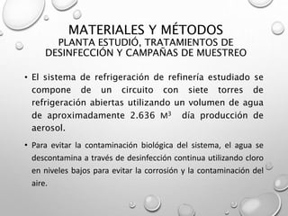 • El sistema de refrigeración de refinería estudiado se
compone de un circuito con siete torres de
refrigeración abiertas utilizando un volumen de agua
de aproximadamente 2.636 M3 día producción de
aerosol.
• Para evitar la contaminación biológica del sistema, el agua se
descontamina a través de desinfección continua utilizando cloro
en niveles bajos para evitar la corrosión y la contaminación del
aire.
MATERIALES Y MÉTODOS
PLANTA ESTUDIÓ, TRATAMIENTOS DE
DESINFECCIÓN Y CAMPAÑAS DE MUESTREO
 
