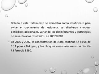 • Debido a este tratamiento se demostró como insuficiente para
evitar el crecimiento de legionela, se añadieron choques
periódicas adicionales, variando los desinfectantes y estrategias
de acuerdo a los resultados: en 2002/2003.
• En 2006 y 2007, la concentración de cloro continuo se elevó de
0.11 ppm a 0.4 ppm, y los choques mensuales consistió biocida
P3 ferrocid 8580.
 