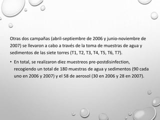 Otras dos campañas (abril-septiembre de 2006 y junio-noviembre de
2007) se llevaron a cabo a través de la toma de muestras de agua y
sedimentos de las siete torres (T1, T2, T3, T4, T5, T6, T7).
• En total, se realizaron diez muestreos pre-postdisinfection,
recogiendo un total de 180 muestras de agua y sedimentos (90 cada
uno en 2006 y 2007) y el 58 de aerosol (30 en 2006 y 28 en 2007).
 