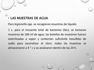 • LAS MUESTRAS DE AGUA
Para legionella spp. se recogieron muestras de líquido
1 L. para el recuento total de bacterias (tbc), se tomaron
muestras de 100 ml de agua. las botellas de muestreo fueron
esterilizadas a vapor y contenían suficiente tiosulfato de
sodio para neutralizar el cloro. todas las muestras se
almacenaron a 4 ° c y se analizaron dentro de las 24 h.
 