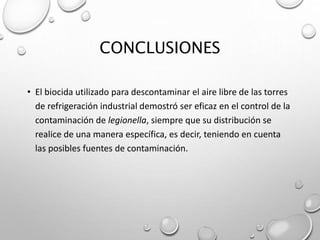 CONCLUSIONES
• El biocida utilizado para descontaminar el aire libre de las torres
de refrigeración industrial demostró ser eficaz en el control de la
contaminación de legionella, siempre que su distribución se
realice de una manera específica, es decir, teniendo en cuenta
las posibles fuentes de contaminación.
 