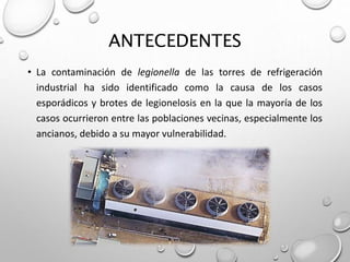 ANTECEDENTES
• La contaminación de legionella de las torres de refrigeración
industrial ha sido identificado como la causa de los casos
esporádicos y brotes de legionelosis en la que la mayoría de los
casos ocurrieron entre las poblaciones vecinas, especialmente los
ancianos, debido a su mayor vulnerabilidad.
 