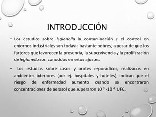INTRODUCCIÓN
• Los estudios sobre legionella la contaminación y el control en
entornos industriales son todavía bastante pobres, a pesar de que los
factores que favorecen la presencia, la supervivencia y la proliferación
de legionella son conocidos en estos ajustes.
• Los estudios sobre casos y brotes esporádicos, realizados en
ambientes interiores (por ej. hospitales y hoteles), indican que el
riesgo de enfermedad aumento cuando se encontraron
concentraciones de aerosol que superaron 10 3 -10 4 UFC.
 