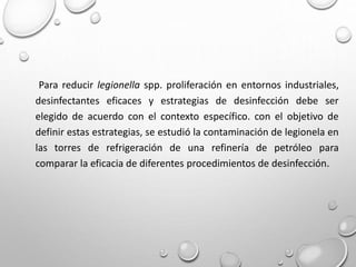 Para reducir legionella spp. proliferación en entornos industriales,
desinfectantes eficaces y estrategias de desinfección debe ser
elegido de acuerdo con el contexto específico. con el objetivo de
definir estas estrategias, se estudió la contaminación de legionela en
las torres de refrigeración de una refinería de petróleo para
comparar la eficacia de diferentes procedimientos de desinfección.
 