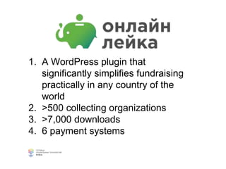 1. A WordPress plugin that
significantly simplifies fundraising
practically in any country of the
world
2. >500 collecting organizations
3. >7,000 downloads
4. 6 payment systems
 