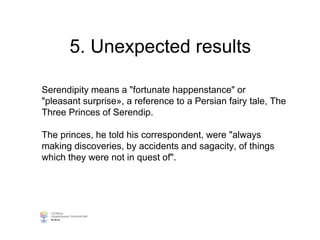 5. Unexpected results
Serendipity means a "fortunate happenstance" or
"pleasant surprise», a reference to a Persian fairy tale, The
Three Princes of Serendip.
The princes, he told his correspondent, were "always
making discoveries, by accidents and sagacity, of things
which they were not in quest of".
 