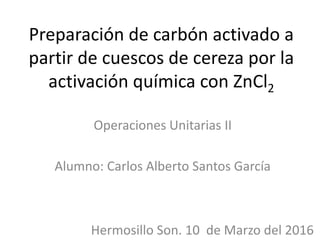 Preparación de carbón activado a
partir de cuescos de cereza por la
activación química con ZnCl2
Operaciones Unitarias II
Alumno: Carlos Alberto Santos García
Hermosillo Son. 10 de Marzo del 2016
 