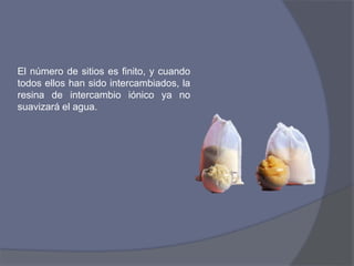 El número de sitios es finito, y cuando
todos ellos han sido intercambiados, la
resina de intercambio iónico ya no
suavizará el agua.
 