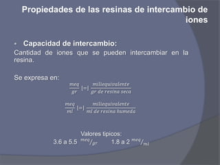Propiedades de las resinas de intercambio de
iones
 Capacidad de intercambio:
Cantidad de iones que se pueden intercambiar en la
resina.
Se expresa en:
𝑚𝑒𝑞
𝑔𝑟
=
𝑚𝑖𝑙𝑖𝑒𝑞𝑢𝑖𝑣𝑎𝑙𝑒𝑛𝑡𝑒
𝑔𝑟 𝑑𝑒 𝑟𝑒𝑠𝑖𝑛𝑎 𝑠𝑒𝑐𝑎
𝑚𝑒𝑞
𝑚𝑙
=
𝑚𝑖𝑙𝑖𝑒𝑞𝑢𝑖𝑣𝑎𝑙𝑒𝑛𝑡𝑒
𝑚𝑙 𝑑𝑒 𝑟𝑒𝑠𝑖𝑛𝑎 ℎ𝑢𝑚𝑒𝑑𝑎
Valores tipicos:
3.6 a 5.5 𝑚𝑒𝑞
𝑔𝑟 1.8 a 2 𝑚𝑒𝑞
𝑚𝑙
 